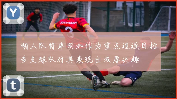 湖人队将库明加作为重点追逐目标多支球队对其表现出浓厚兴趣