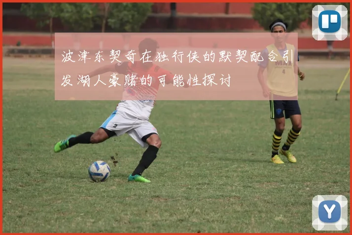 波津东契奇在独行侠的默契配合引发湖人豪赌的可能性探讨