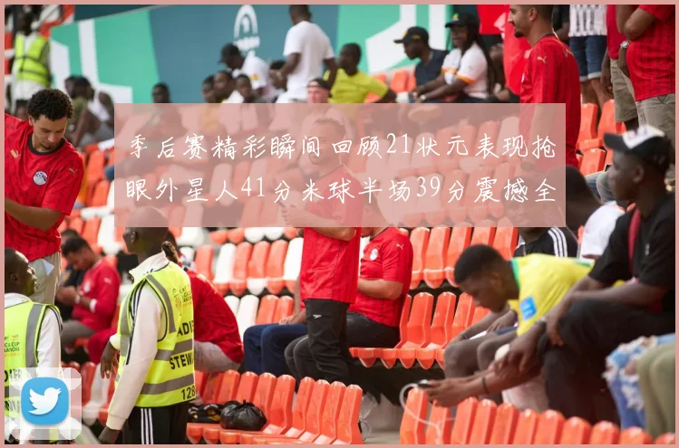季后赛精彩瞬间回顾21状元表现抢眼外星人41分米球半场39分震撼全场
