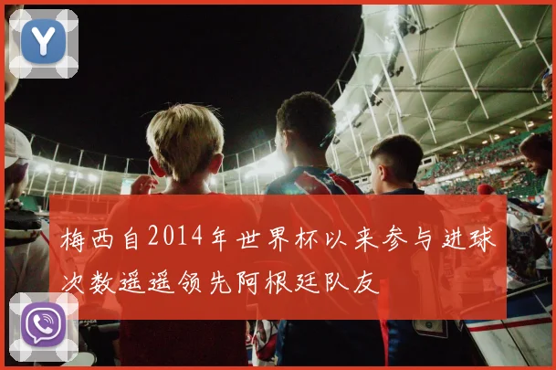 梅西自2014年世界杯以来参与进球次数遥遥领先阿根廷队友