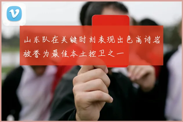 山东队在关键时刻表现出色高诗岩被誉为最佳本土控卫之一