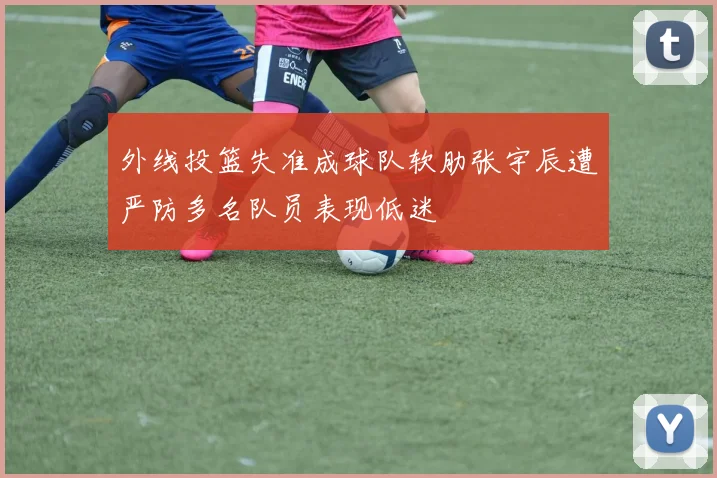 外线投篮失准成球队软肋张宇辰遭严防多名队员表现低迷