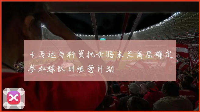 卡马达与科莫托会晤米兰高层确定参加球队训练营计划