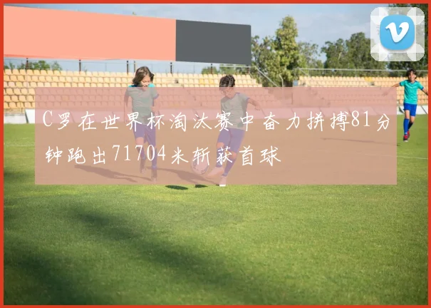 C罗在世界杯淘汰赛中奋力拼搏81分钟跑出71704米斩获首球