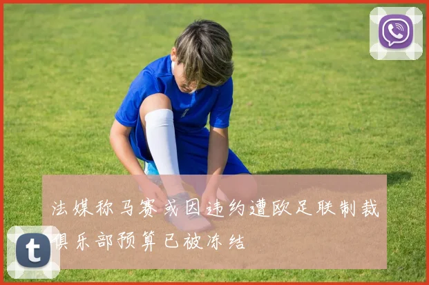 法媒称马赛或因违约遭欧足联制裁俱乐部预算已被冻结