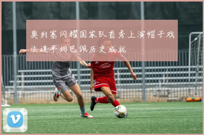 奥利塞闪耀国家队首秀上演帽子戏法追平姆巴佩历史成就