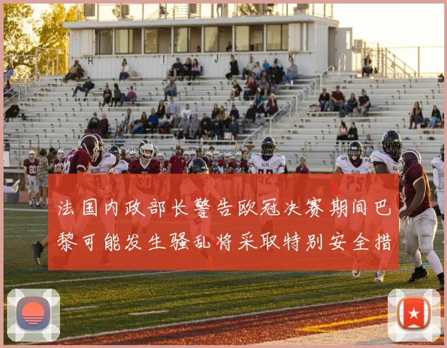 法国内政部长警告欧冠决赛期间巴黎可能发生骚乱将采取特别安全措施