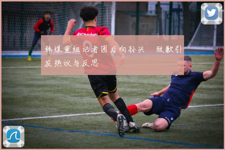 韩媒重组记者团后向孙兴慜致歉引发热议与反思