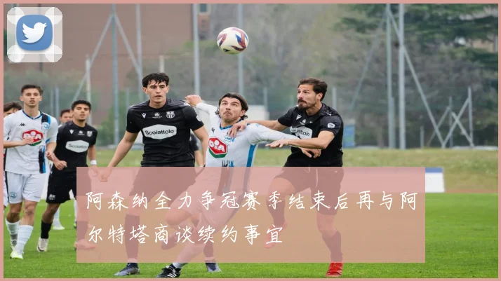 阿森纳全力争冠赛季结束后再与阿尔特塔商谈续约事宜