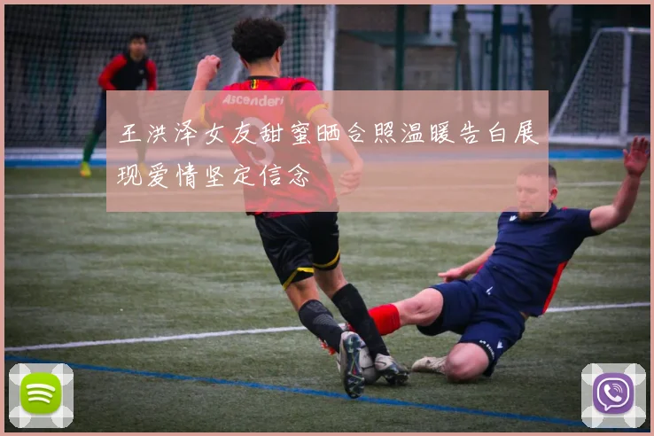 王洪泽女友甜蜜晒合照温暖告白展现爱情坚定信念