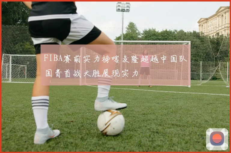 FIBA赛前实力榜喀麦隆超越中国队国青首战大胜展现实力